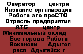 Оператор Call-центра › Название организации ­ Работа-это проСТО › Отрасль предприятия ­ АТС, call-центр › Минимальный оклад ­ 1 - Все города Работа » Вакансии   . Адыгея респ.,Адыгейск г.